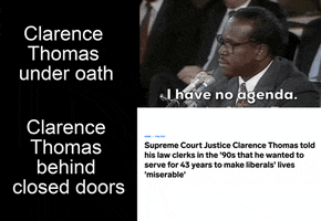 Video gif. Splitscreen. At the top is a video of Clarence Thomas saying, “I have no agenda,” next to the caption “Clarence Thomas under oath. At the bottom is a headline that reads, “Supreme Court Justice Clarence Thomas told his law clerks in the ‘90s that he wanted to serve for 43 years to make liberals’ lives ‘miserable’” next to the caption, “Clarence Thomas behind closed doors.”