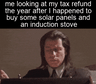 Me looking at my tax refund the year after I happened to buy some solar panels and an induction stove motion meme