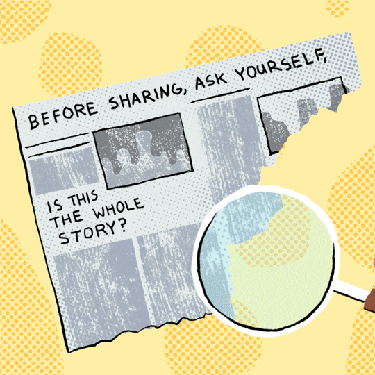Digital art gif. Hand holding a magnifying glass over a torn newspaper against a yellow polka dot background, enlarging the text, “Before sharing, ask yourself, is this the whole story?”
