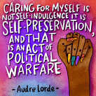 "Caring for myself is not self-indulgence it is self-preservation, and that is an act of political warfare" - Audre Lorde quote