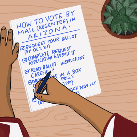 Illustrated gif. Hands finishing a handwritten checklist on a wooden desk, a potted succulent beside. Text, "How to vote by mail absentee in Arizona, Request your ballot by October 31st, Complete request application and submit it, Read ballot instructions carefully, Drop it off in a box or at the polls by November 8th at 7 PM, Or mail it back November 1st or by November 4th 7 PM."