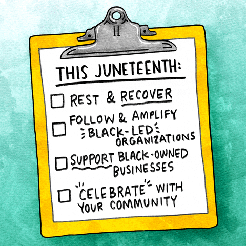 Digital art gif. Cartoon bright yellow clipboard against an ombré teal background, with a to-do list clipped to it, titled, "This Juneteenth," with four items: rest and recover; follow and amplify Black-led organizations; support Black-owned businesses; and celebrate with your community." Each item is checked off with a checkmark.