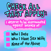 CHECK ALL THAT APPLY:
I deserve to be discriminated against because of...
[ ] Who I date
[ ] Who I have sex with
[ ] None of the above
