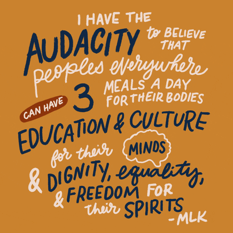 Text gif. Written in different fonts and sizes, the text, “I have the audacity to believe that peoples everywhere can have three meals a day for their bodies, education and culture for their minds, and dignity, equality, and freedom for their spirits - MLK" is being emphasized by choice underlines and circling. 