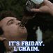 It's Friday, L'Chaim!