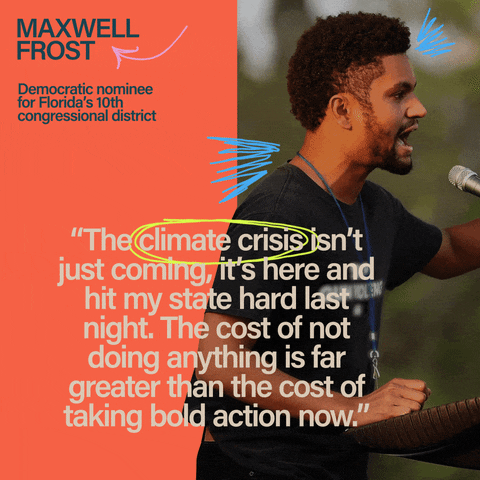 Digital art gif. Photo of Maxwell Frost, Democratic nominee for Florida's 10th congressional district, speaking into a microphone under his quote, "The climate crisis isn't just coming, it's here and hit my state hard last night. The cost of not doing anything is far greater than the cost of taking bold action now."