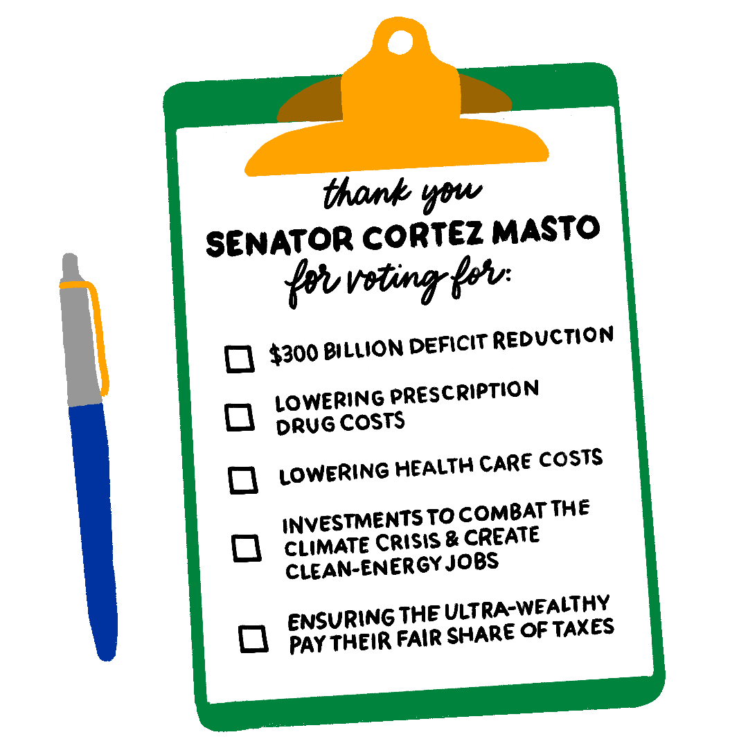 Illustrated gif. Green clipboard with a checklist, click-top pen beside, checkmarks appearing in the box next to each article. Text, "Thank you Senator Cortez-Masto for voting for, $300 billion deficit reduction, Lowering prescription drug costs, Lowering healthcare costs, Investments to combat the climate crisis and create clean energy jobs, Ensuring the ultra-wealthy pay their fair share of taxes."
