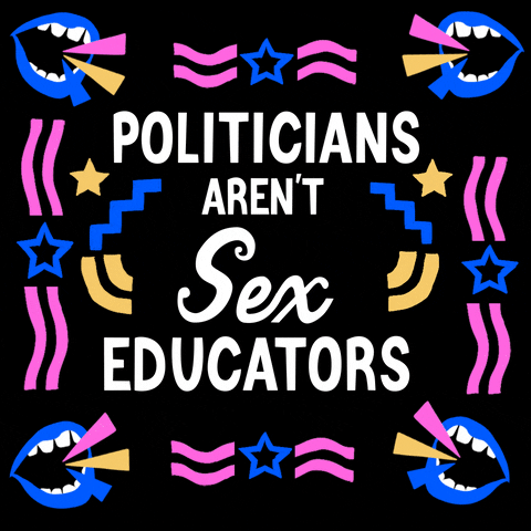 Digital art gif. In large, white, all-caps text, the words "Politicians aren't your" sit above changing text that reads, on and off, "sex educators," and "healthcare provider." The text is surrounded by cartoon blue mouths that are open and shouting, as well as squiggly pink, blue and yellow lines and stars, all against a black background.