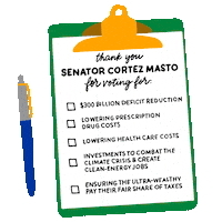 Illustrated gif. Green clipboard with a checklist, click-top pen beside, checkmarks appearing in the box next to each article. Text, "Thank you Senator Cortez-Masto for voting for, $300 billion deficit reduction, Lowering prescription drug costs, Lowering healthcare costs, Investments to combat the climate crisis and create clean energy jobs, Ensuring the ultra-wealthy pay their fair share of taxes."