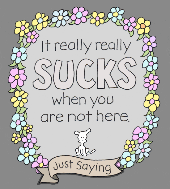 Digital art gif. Tiny white dog sits beneath a stylized message surrounded by colorful flowers that says, “It really really sucks when you are not here. Just saying.”